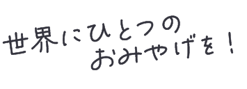 世界にひとつのおみやげを！